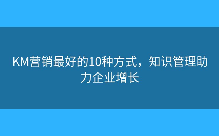 KM营销最好的10种方式，知识管理助力企业增长