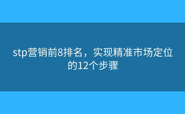stp营销前8排名，实现精准市场定位的12个步骤