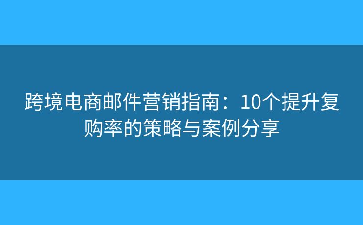 跨境电商邮件营销指南：10个提升复购率的策略与案例分享