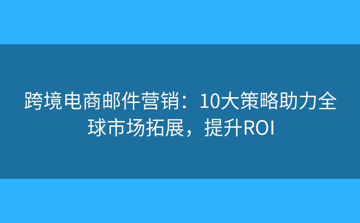 跨境电商邮件营销:10大策略助力全球市场拓展,提升ROI 跨境电商邮件营销:10大策略助力全球市场拓展,提升ROI