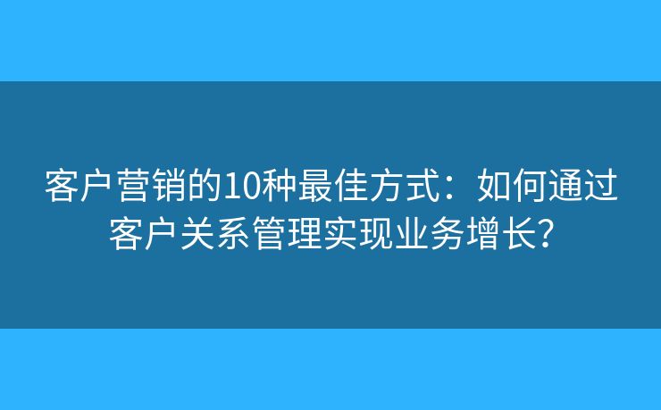 客户营销的10种最佳方式:如何通过客户关系管理实现业务增长? 客户营销的10种最佳方式:如何通过客户关系管理实现业务增长?