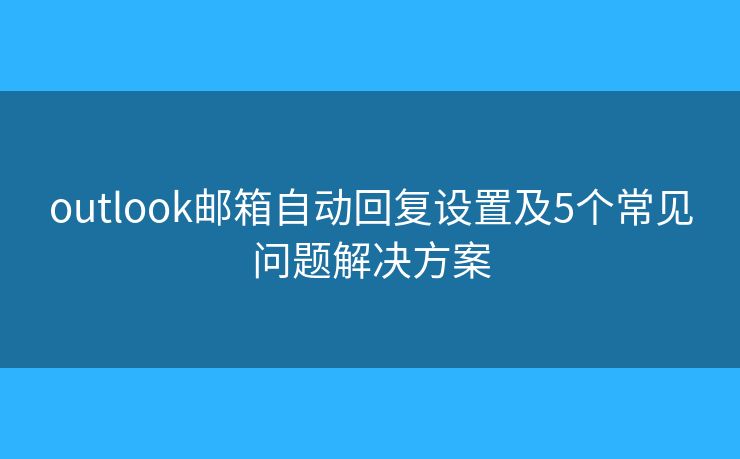 outlook邮箱自动回复设置及5个常见问题解决方案