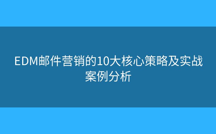 EDM邮件营销的10大核心策略及实战案例分析