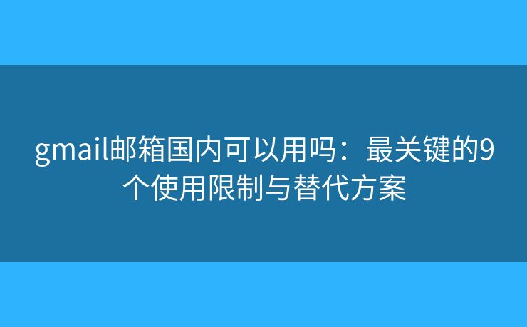 gmail邮箱国内可以用吗：最关键的9个使用限制与替代方案
