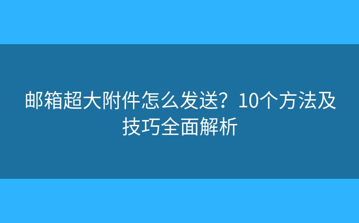 邮箱超大附件怎么发送？10个方法及技巧全面解析