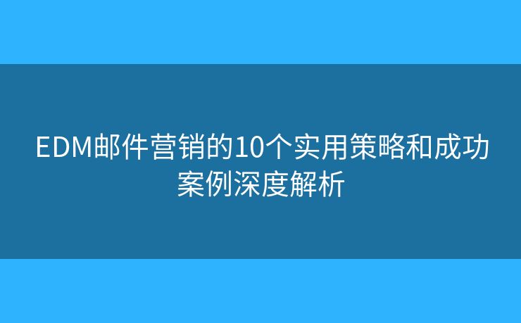 EDM邮件营销的10个实用策略和成功案例深度解析