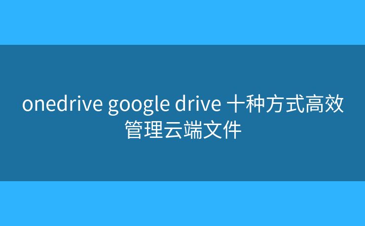 onedrive google drive 十种方式高效管理云端文件