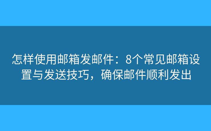 怎样使用邮箱发邮件：8个常见邮箱设置与发送技巧，确保邮件顺利发出