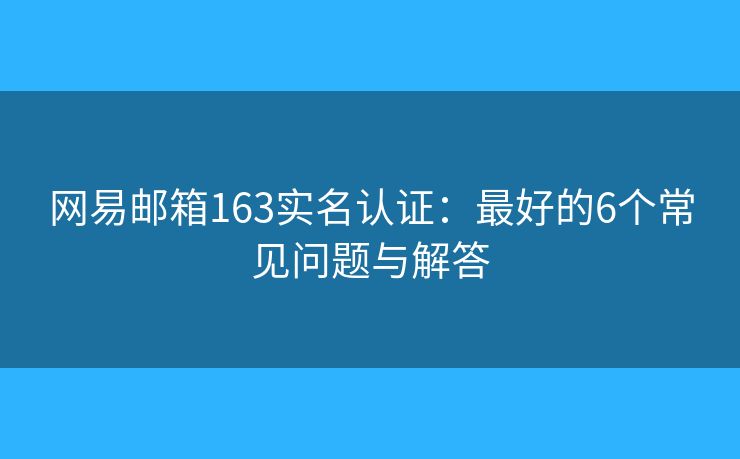 网易邮箱163实名认证：最好的6个常见问题与解答