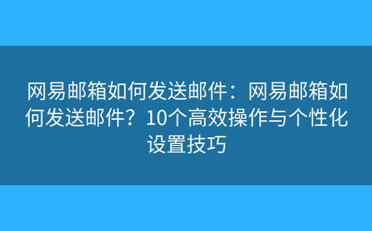 网易邮箱如何发送邮件：网易邮箱如何发送邮件？10个高效操作与个性化设置技巧