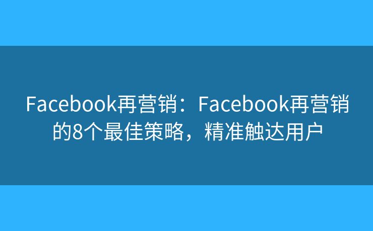 Facebook再营销：Facebook再营销的8个最佳策略，精准触达用户