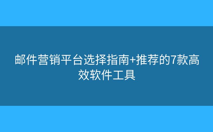邮件营销平台选择指南+推荐的7款高效软件工具