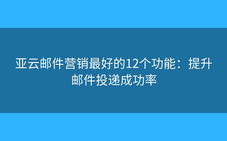 亚云邮件营销最好的12个功能：提升邮件投递成功率