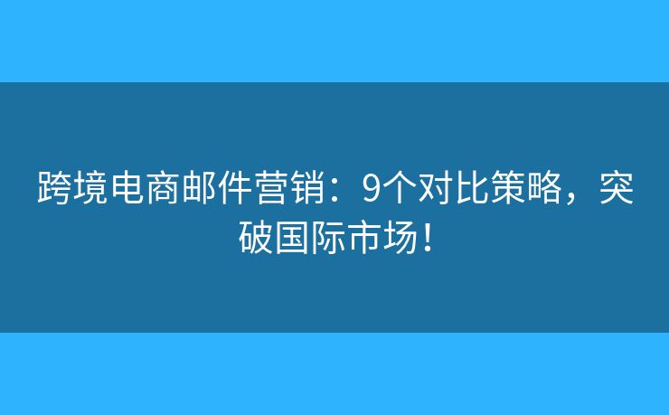 跨境电商邮件营销：9个对比策略，突破国际市场！
