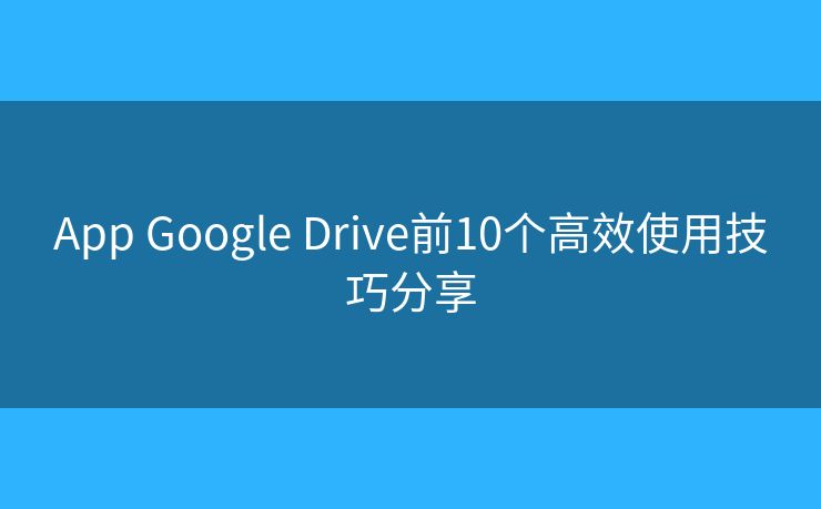 App Google Drive前10个高效使用技巧分享