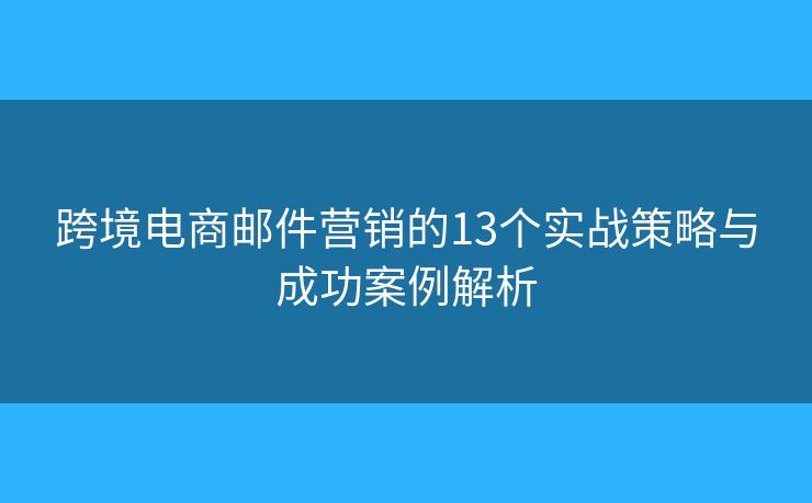 跨境电商邮件营销的13个实战策略与成功案例解析