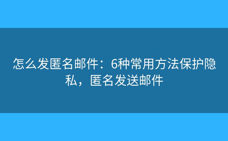 怎么发匿名邮件：6种常用方法保护隐私，匿名发送邮件