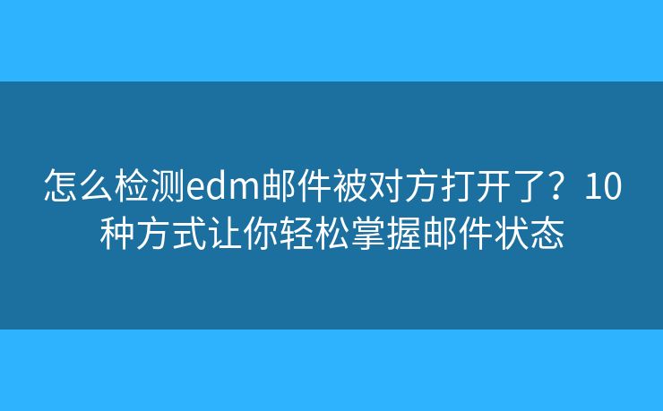 怎么检测edm邮件被对方打开了？10种方式让你轻松掌握邮件状态