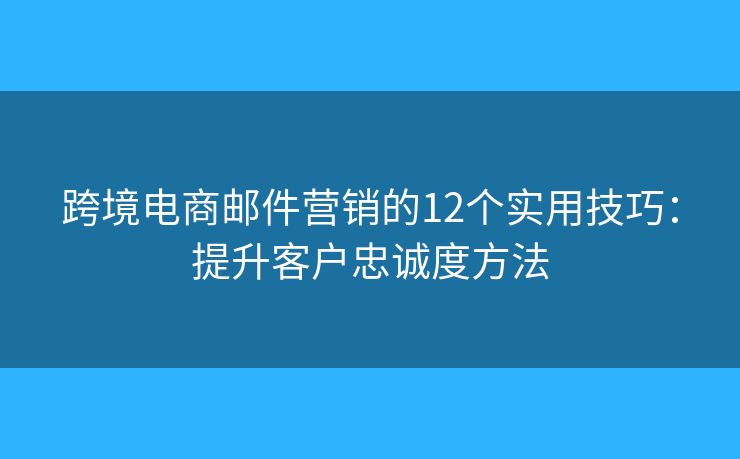 跨境电商邮件营销的12个实用技巧:提升客户忠诚度方法 跨境电商邮件营销的12个实用技巧:提升客户忠诚度方法