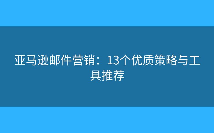 亚马逊邮件营销：13个优质策略与工具推荐