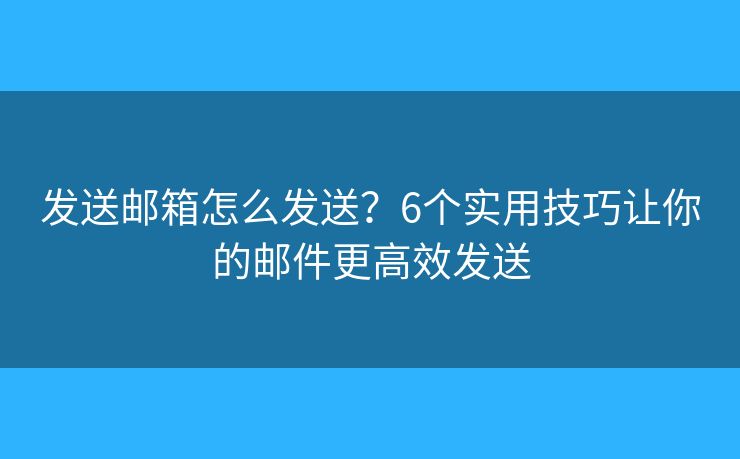 发送邮箱怎么发送？6个实用技巧让你的邮件更高效发送