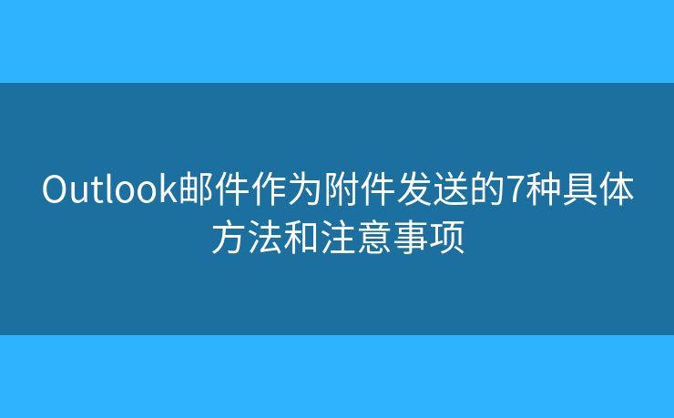 Outlook邮件作为附件发送的7种具体方法和注意事项