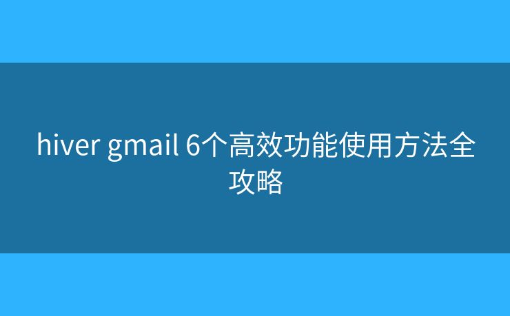 hiver gmail 6个高效功能使用方法全攻略 hiver gmail 6个高效功能使用方法全攻略