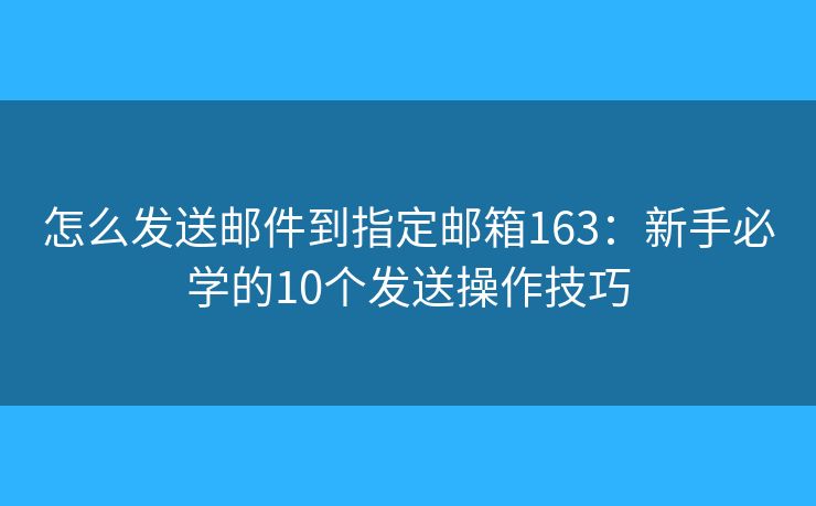 怎么发送邮件到指定邮箱163：新手必学的10个发送操作技巧