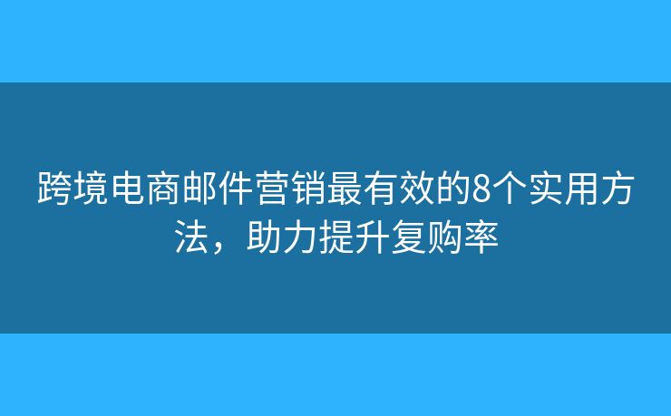 跨境电商邮件营销最有效的8个实用方法，助力提升复购率