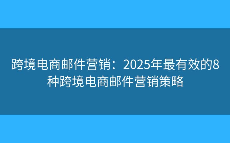 跨境电商邮件营销：2025年最有效的8种跨境电商邮件营销策略