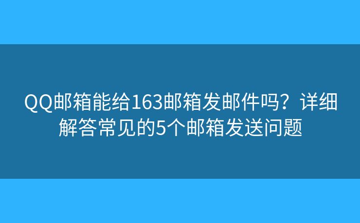 QQ邮箱能给163邮箱发邮件吗？详细解答常见的5个邮箱发送问题