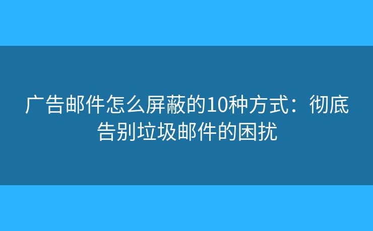 广告邮件怎么屏蔽的10种方式：彻底告别垃圾邮件的困扰