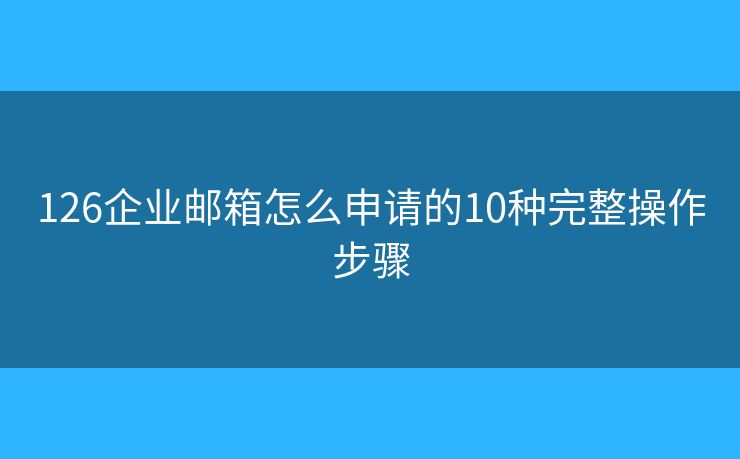 126企业邮箱怎么申请的10种完整操作步骤