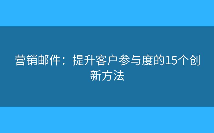 营销邮件：提升客户参与度的15个创新方法