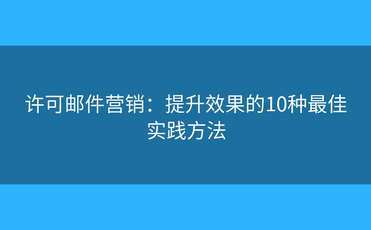 许可邮件营销：提升效果的10种最佳实践方法