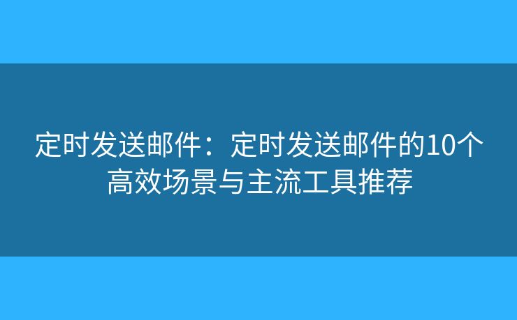 定时发送邮件：定时发送邮件的10个高效场景与主流工具推荐