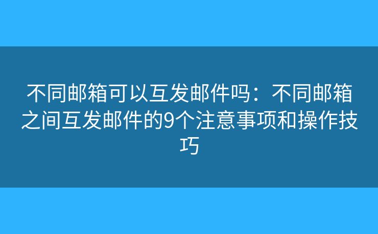 不同邮箱可以互发邮件吗：不同邮箱之间互发邮件的9个注意事项和操作技巧