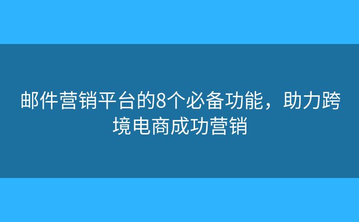 邮件营销平台的8个必备功能，助力跨境电商成功营销