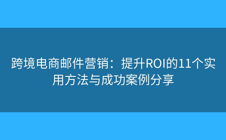 跨境电商邮件营销：提升ROI的11个实用方法与成功案例分享