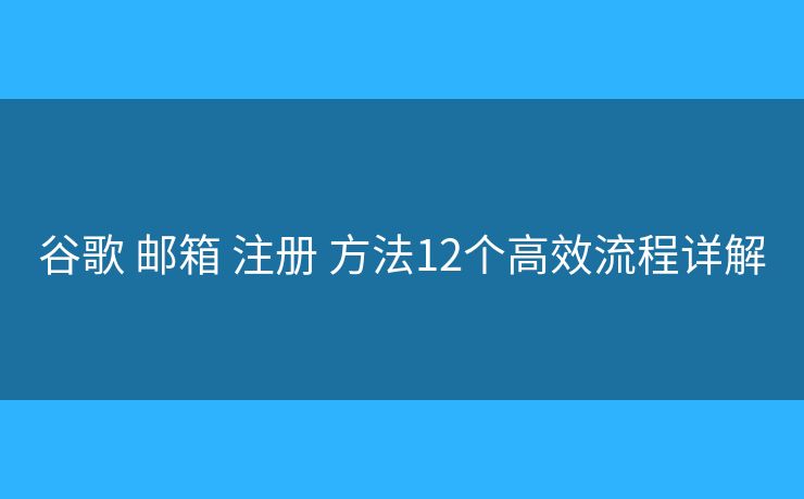 谷歌 邮箱 注册 方法12个高效流程详解
