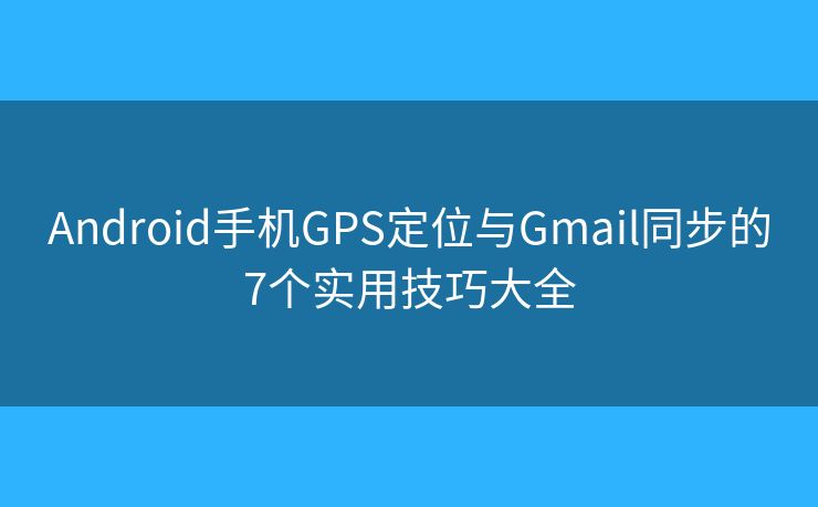 Android手机GPS定位与Gmail同步的7个实用技巧大全