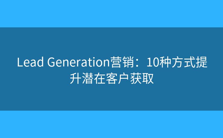 Lead Generation营销:10种方式提升潜在客户获取 Lead Generation营销:10种方式提升潜在客户获取