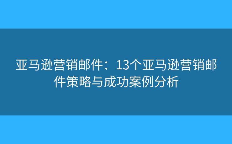 亚马逊营销邮件：13个亚马逊营销邮件策略与成功案例分析