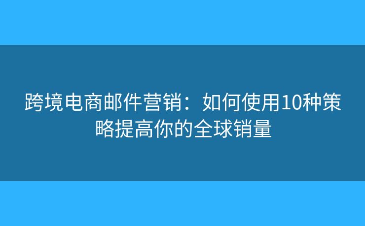 跨境电商邮件营销：如何使用10种策略提高你的全球销量
