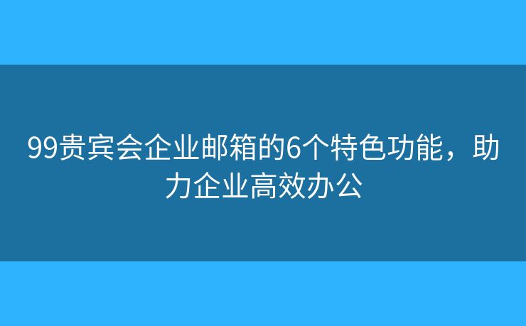 99贵宾会企业邮箱的6个特色功能，助力企业高效办公