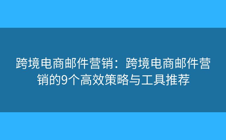 跨境电商邮件营销：跨境电商邮件营销的9个高效策略与工具推荐
