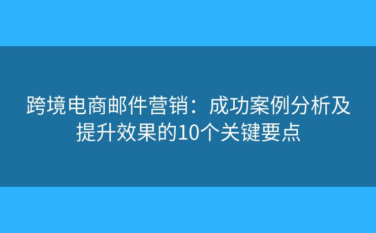 跨境电商邮件营销：成功案例分析及提升效果的10个关键要点
