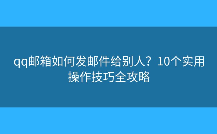 qq邮箱如何发邮件给别人？10个实用操作技巧全攻略