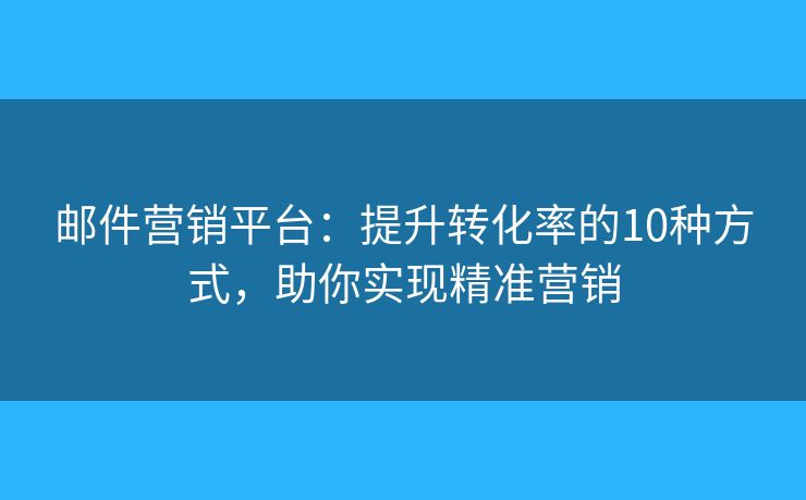 邮件营销平台：提升转化率的10种方式，助你实现精准营销
