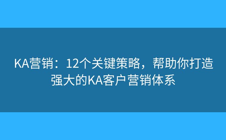 KA营销:12个关键策略,帮助你打造强大的KA客户营销体系 KA营销:12个关键策略,帮助你打造强大的KA客户营销体系